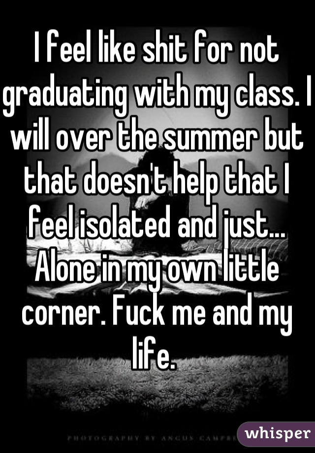 I feel like shit for not graduating with my class. I will over the summer but that doesn't help that I feel isolated and just... Alone in my own little corner. Fuck me and my life. 