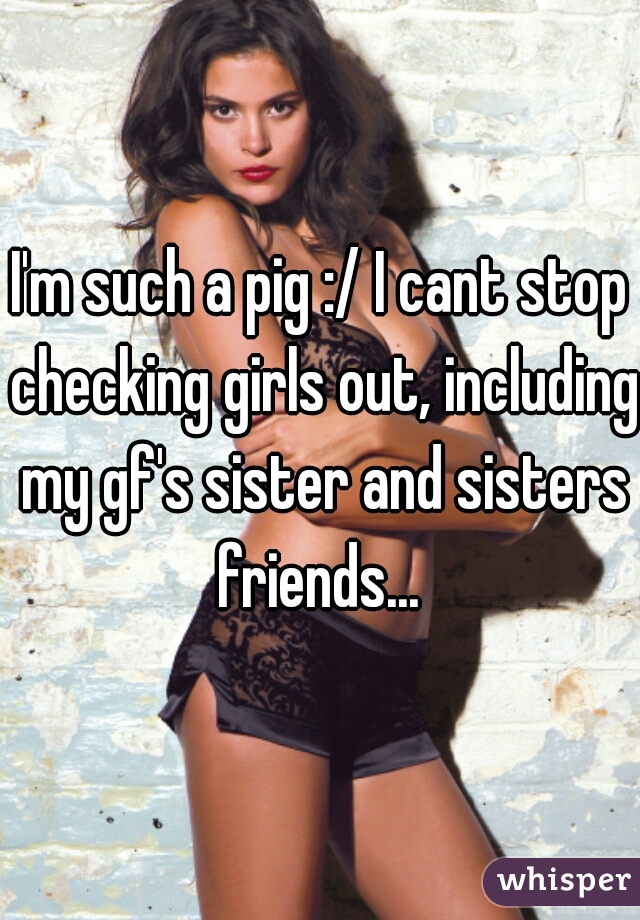 I'm such a pig :/ I cant stop checking girls out, including my gf's sister and sisters friends... 
