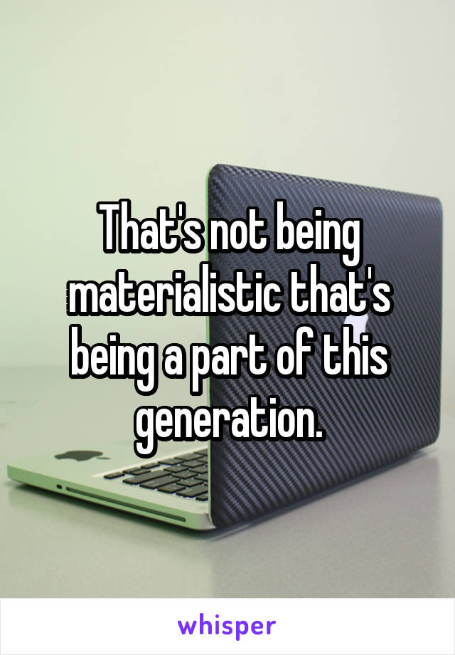 That's not being materialistic that's being a part of this generation.