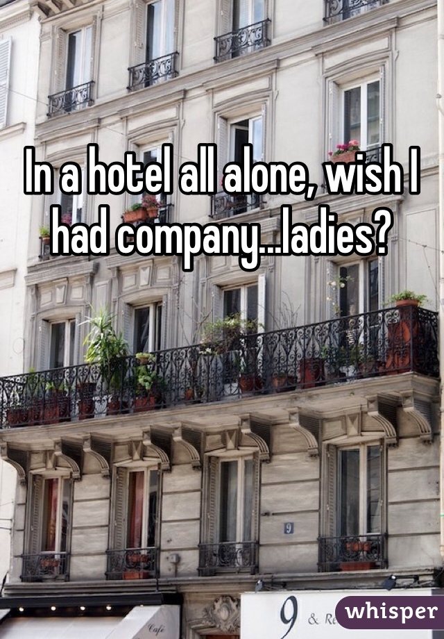 In a hotel all alone, wish I had company...ladies?