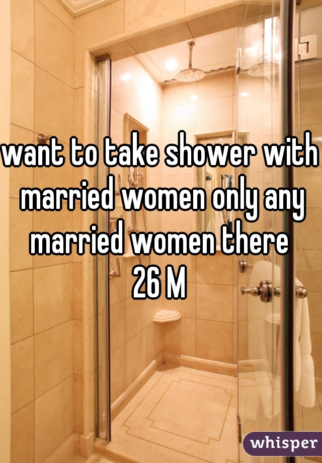 want to take shower with married women only any married women there 
26 M