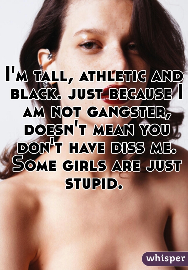 I'm tall, athletic and black. just because I am not gangster, doesn't mean you don't have diss me. Some girls are just stupid. 