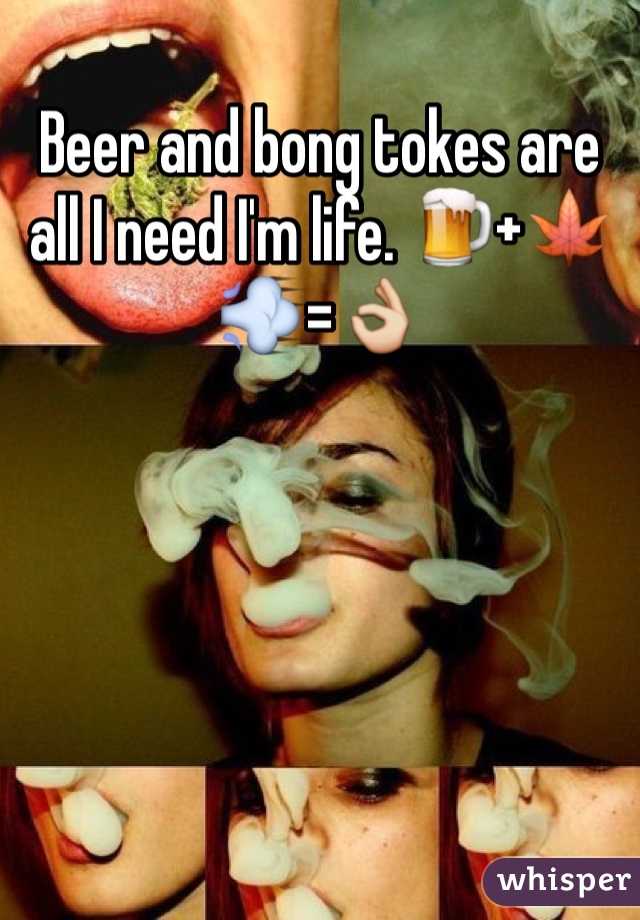 Beer and bong tokes are all I need I'm life. 🍺+🍁💨=👌