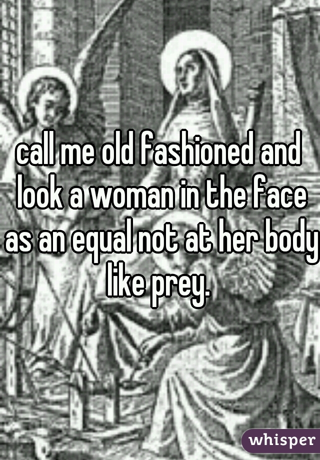 call me old fashioned and look a woman in the face as an equal not at her body like prey. 