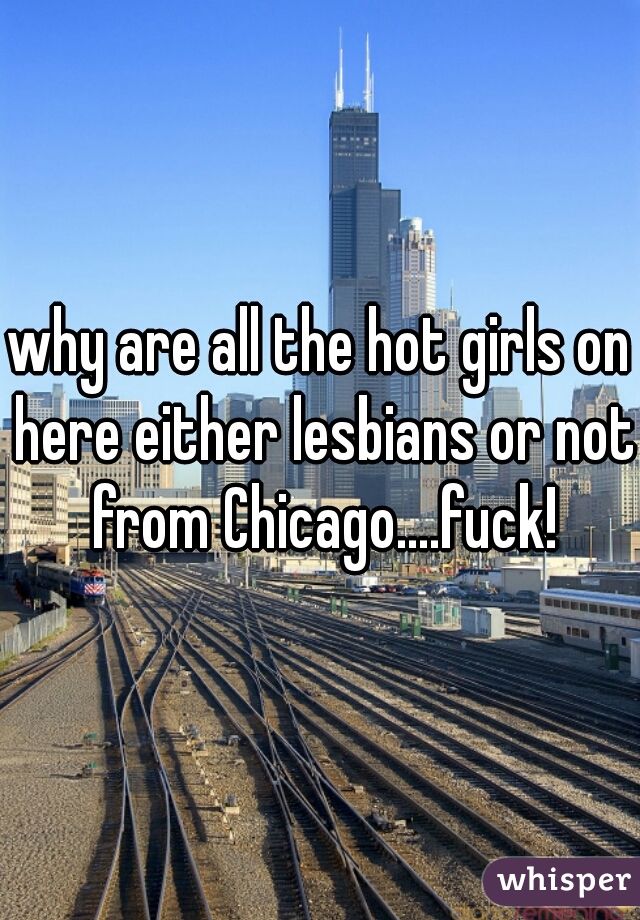 why are all the hot girls on here either lesbians or not from Chicago....fuck!