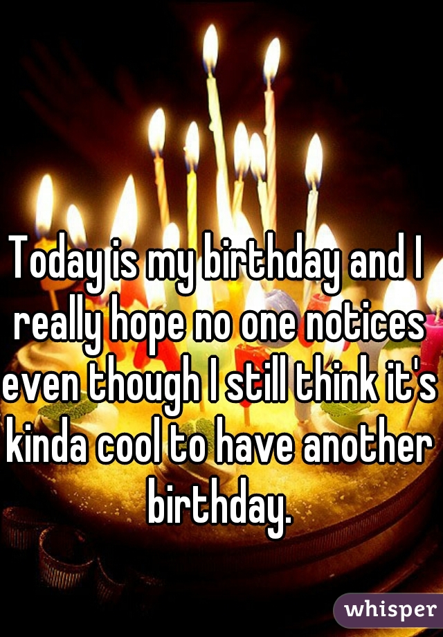 Today is my birthday and I really hope no one notices even though I still think it's kinda cool to have another birthday.