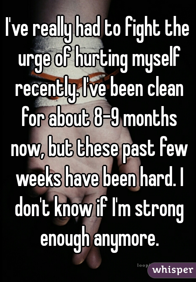 I've really had to fight the urge of hurting myself recently. I've been clean for about 8-9 months now, but these past few weeks have been hard. I don't know if I'm strong enough anymore.