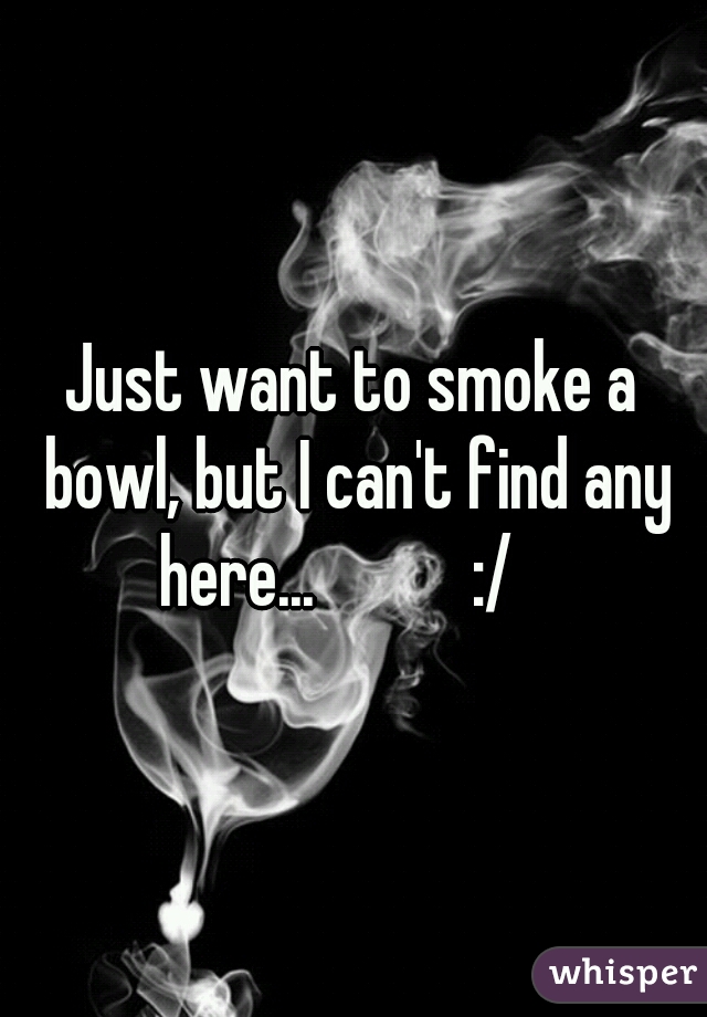 Just want to smoke a bowl, but I can't find any here...           :/   