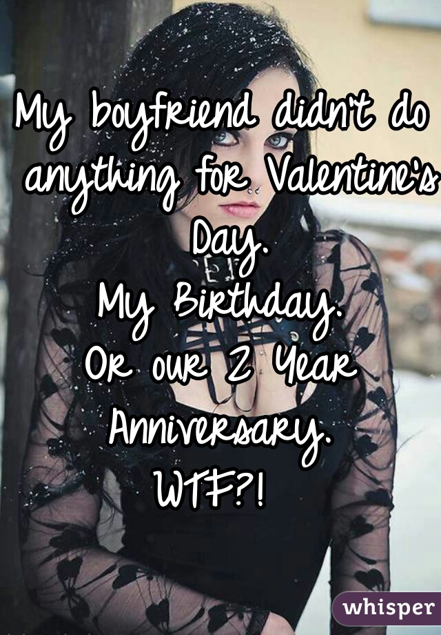 My boyfriend didn't do anything for Valentine's Day.
My Birthday.
Or our 2 Year Anniversary. 

WTF?! 