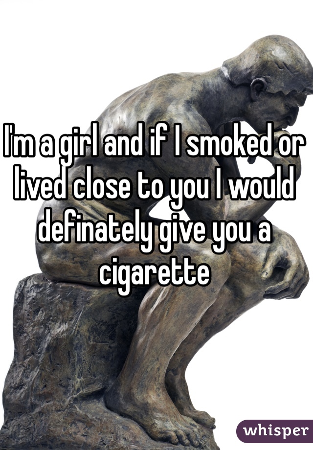 I'm a girl and if I smoked or lived close to you I would definately give you a cigarette 