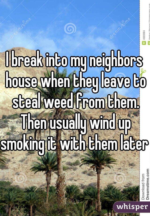 I break into my neighbors house when they leave to steal weed from them. Then usually wind up smoking it with them later 