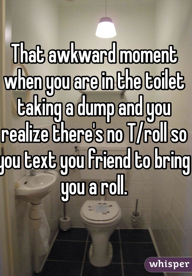 That awkward moment when you are in the toilet taking a dump and you realize there's no T/roll so you text you friend to bring you a roll. 