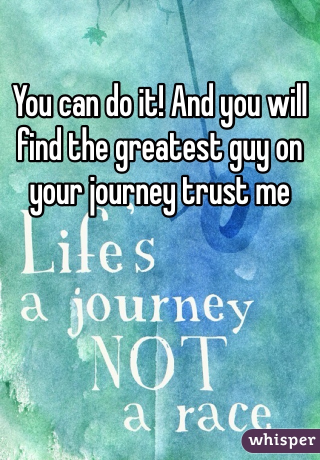 You can do it! And you will find the greatest guy on your journey trust me 