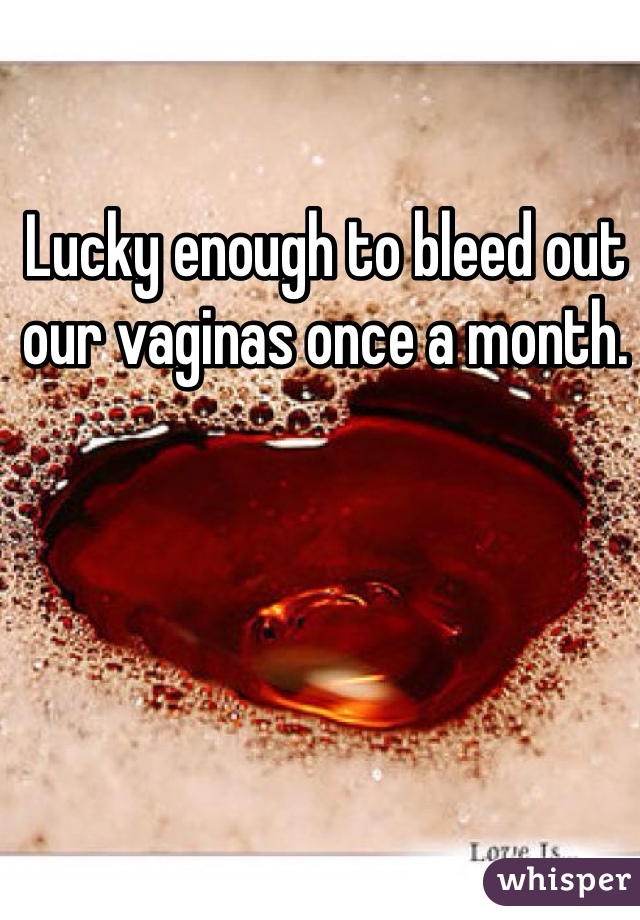 Lucky enough to bleed out our vaginas once a month.  