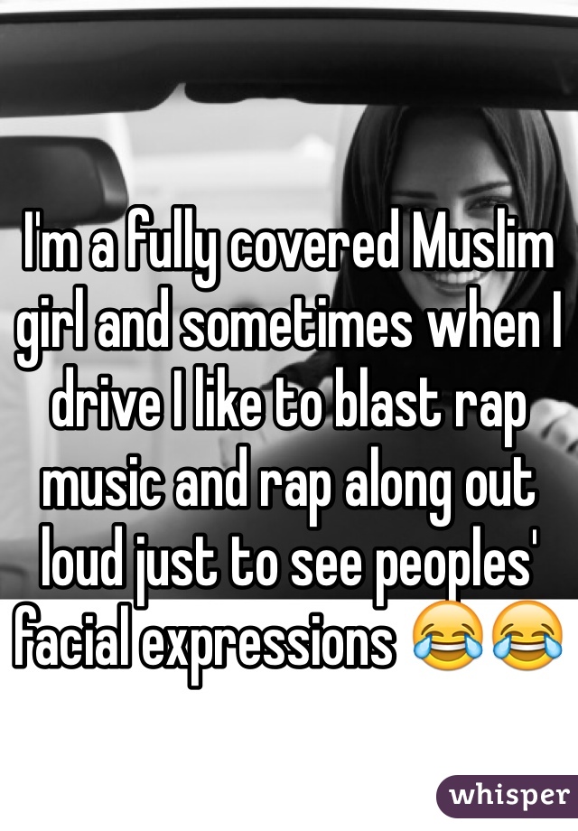 I'm a fully covered Muslim girl and sometimes when I drive I like to blast rap music and rap along out loud just to see peoples' facial expressions 😂😂