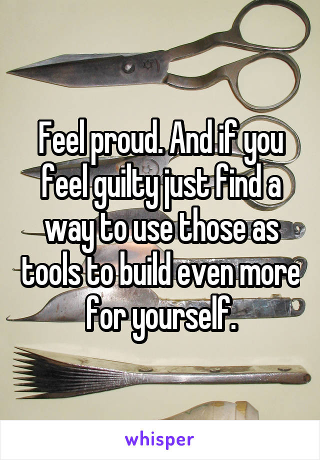 Feel proud. And if you feel guilty just find a way to use those as tools to build even more for yourself.