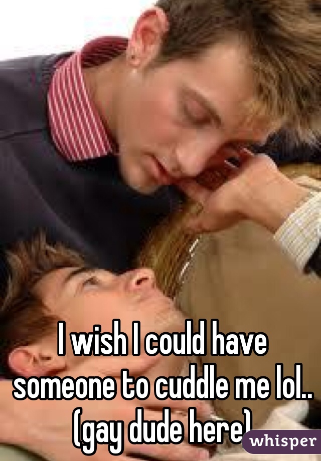 I wish I could have someone to cuddle me lol.. (gay dude here)