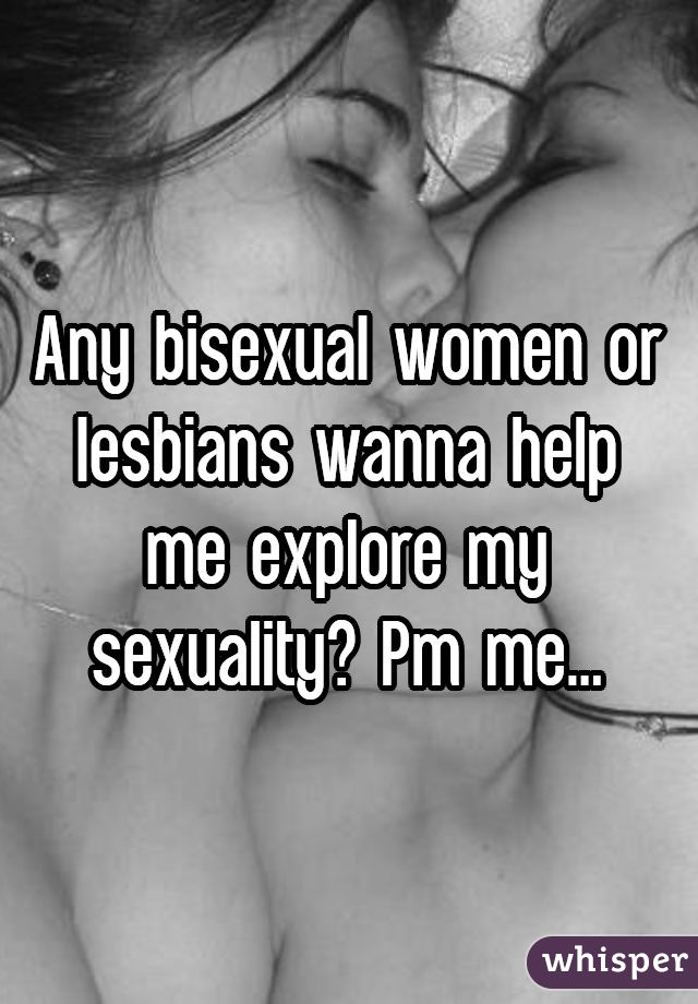 Any bisexual women or lesbians wanna help me explore my sexuality? Pm me...