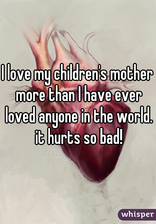 I love my children's mother more than I have ever loved anyone in the world. it hurts so bad!