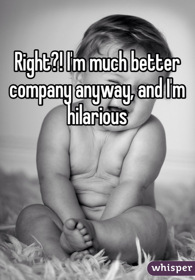 Right?! I'm much better company anyway, and I'm hilarious