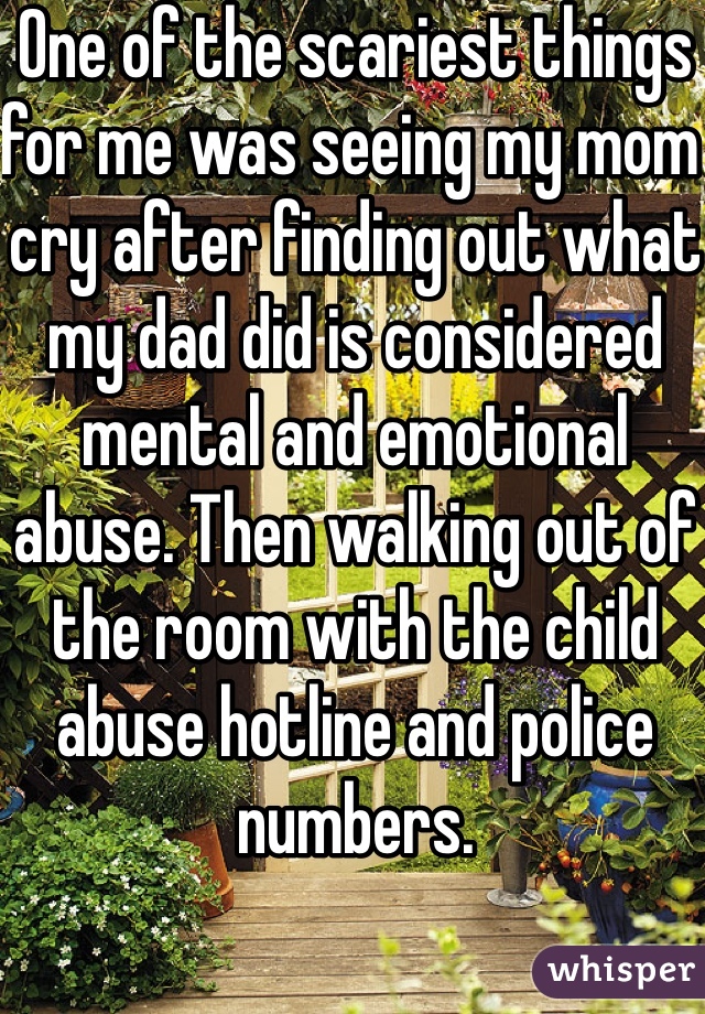 One of the scariest things for me was seeing my mom cry after finding out what my dad did is considered mental and emotional abuse. Then walking out of the room with the child abuse hotline and police numbers. 