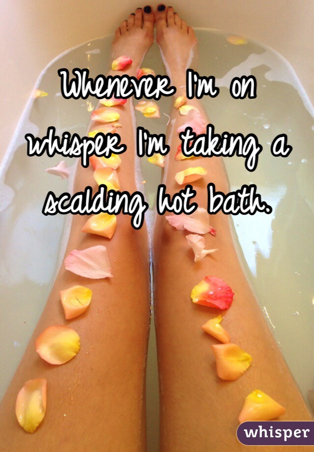 Whenever I'm on whisper I'm taking a scalding hot bath. 
