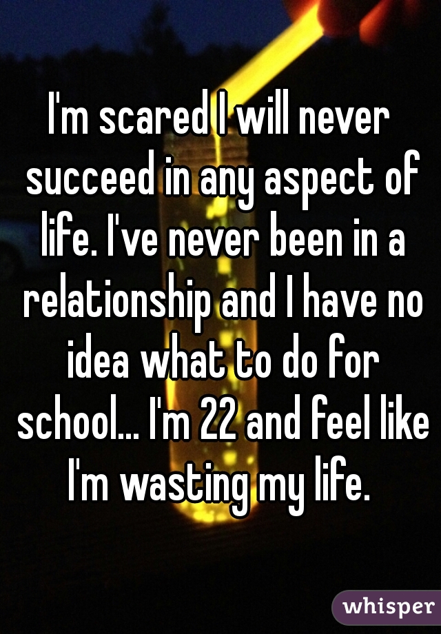 I'm scared I will never succeed in any aspect of life. I've never been in a relationship and I have no idea what to do for school... I'm 22 and feel like I'm wasting my life. 