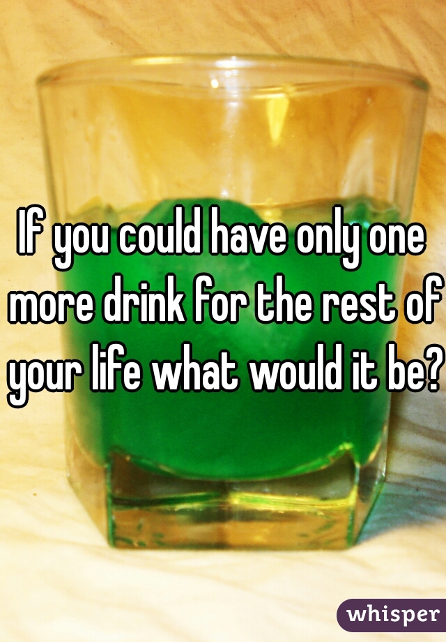 If you could have only one more drink for the rest of your life what would it be??
