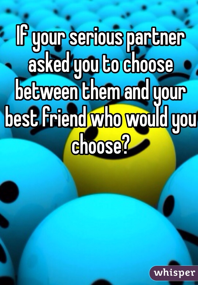 If your serious partner asked you to choose between them and your best friend who would you choose? 