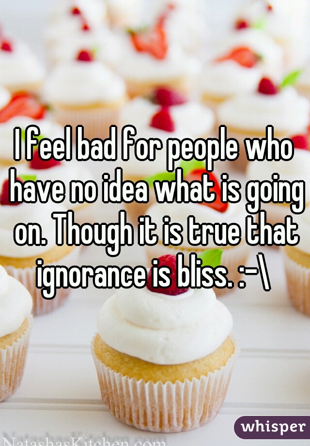 I feel bad for people who have no idea what is going on. Though it is true that ignorance is bliss. :-\ 