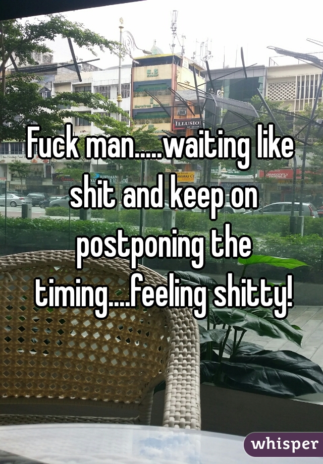 Fuck man.....waiting like shit and keep on postponing the timing....feeling shitty!