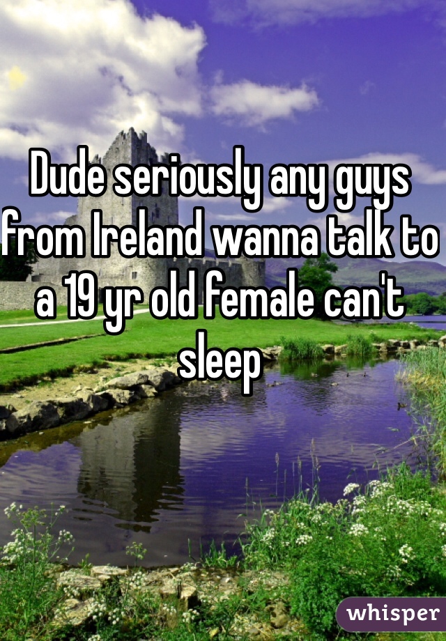 Dude seriously any guys from Ireland wanna talk to a 19 yr old female can't sleep 