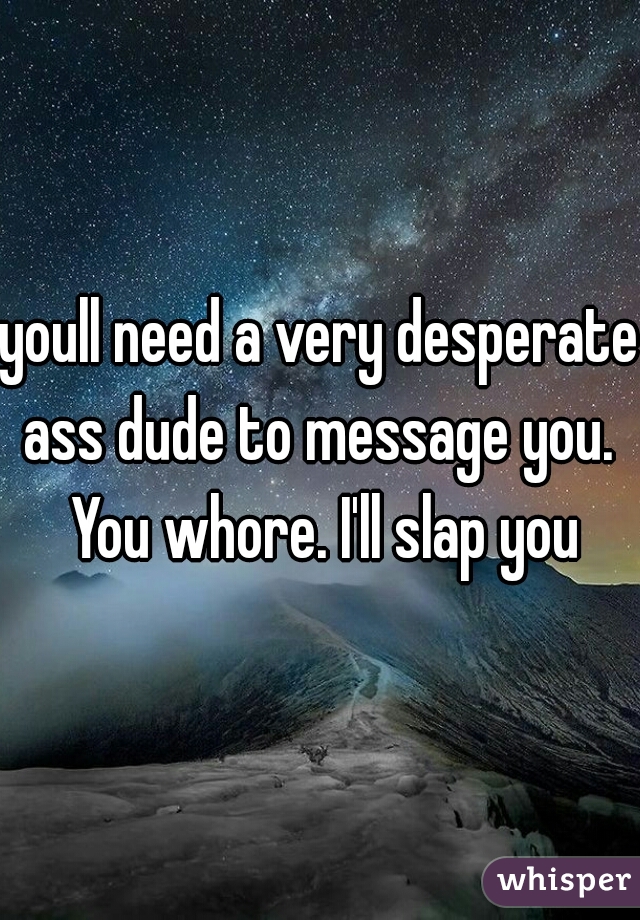 youll need a very desperate ass dude to message you.  You whore. I'll slap you