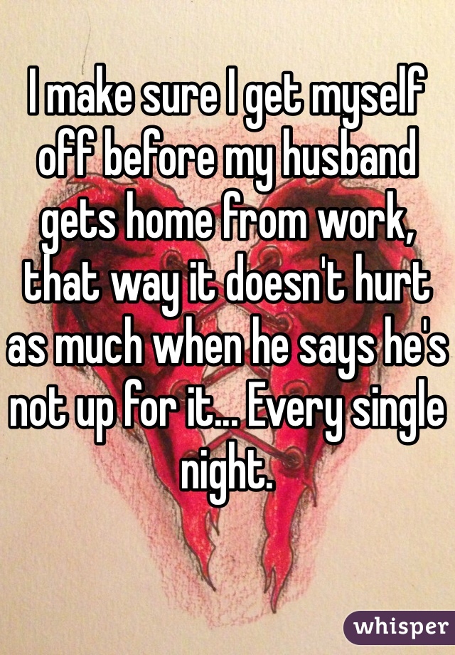 
I make sure I get myself off before my husband gets home from work, that way it doesn't hurt as much when he says he's not up for it... Every single night.