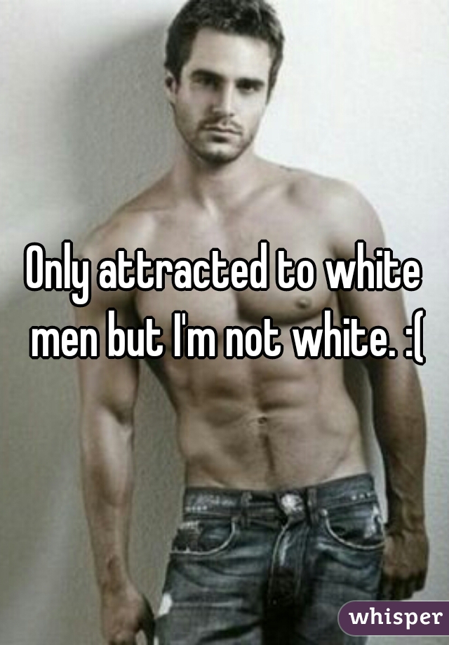 Only attracted to white men but I'm not white. :(