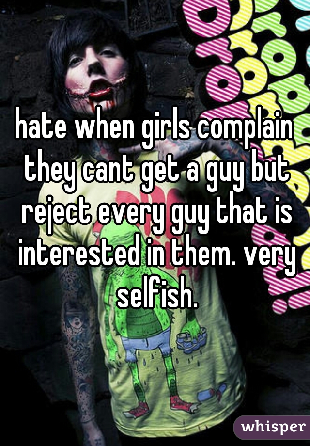 hate when girls complain they cant get a guy but reject every guy that is interested in them. very selfish.