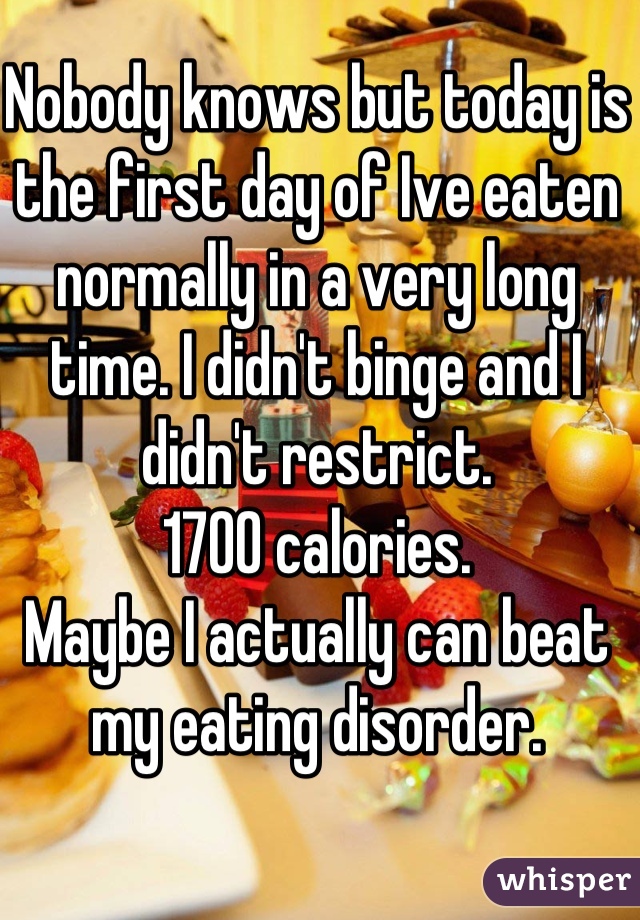 Nobody knows but today is the first day of Ive eaten normally in a very long time. I didn't binge and I didn't restrict.
1700 calories.
Maybe I actually can beat my eating disorder.
