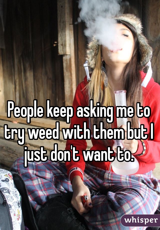 People keep asking me to try weed with them but I just don't want to. 