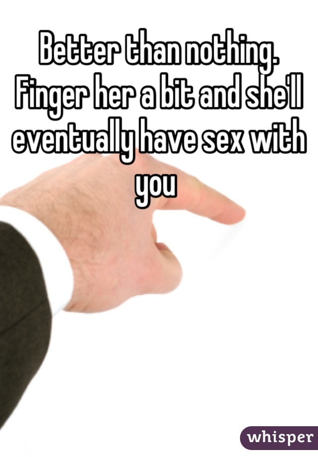 Better than nothing. Finger her a bit and she'll eventually have sex with you 