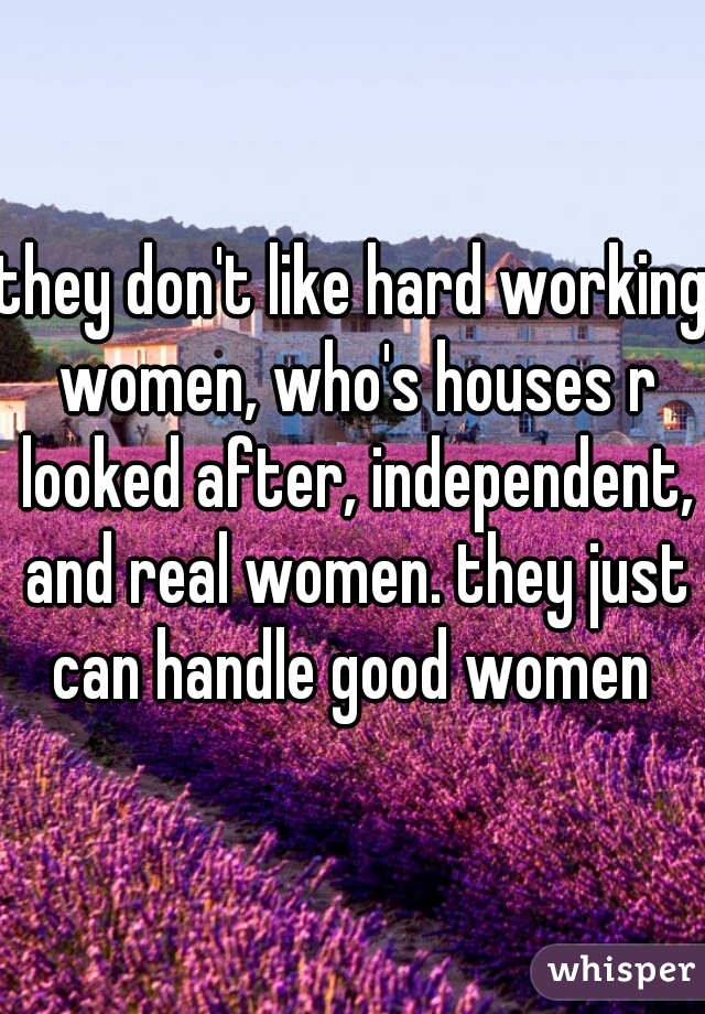 they don't like hard working women, who's houses r looked after, independent, and real women. they just can handle good women 