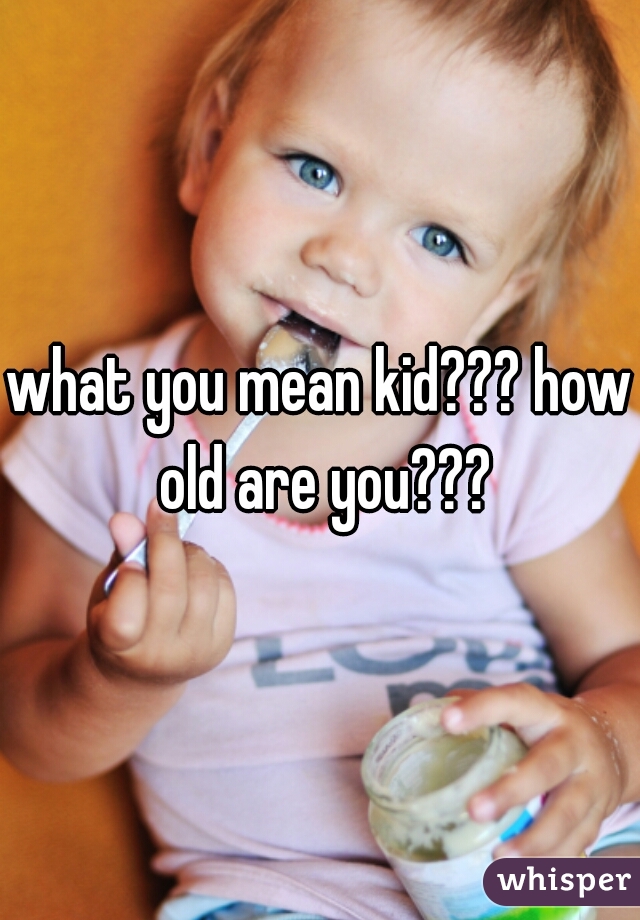 what you mean kid??? how old are you???