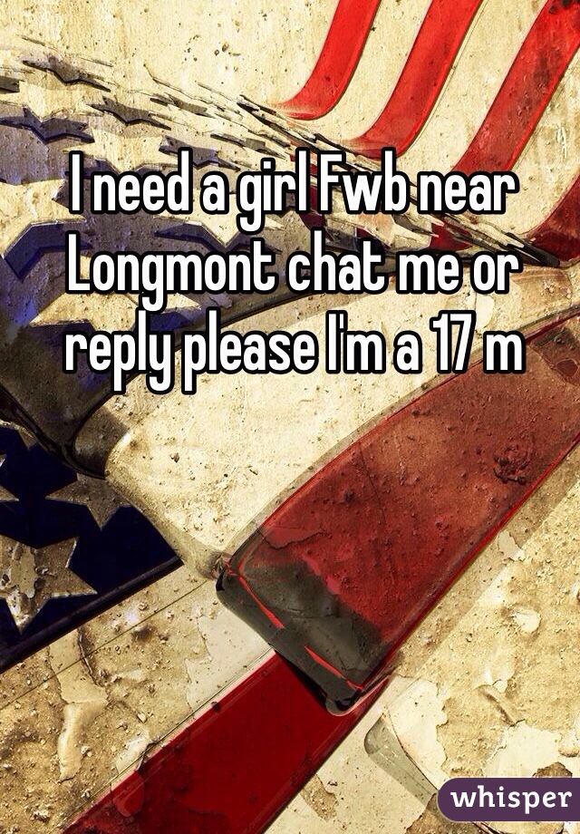 I need a girl Fwb near Longmont chat me or reply please I'm a 17 m