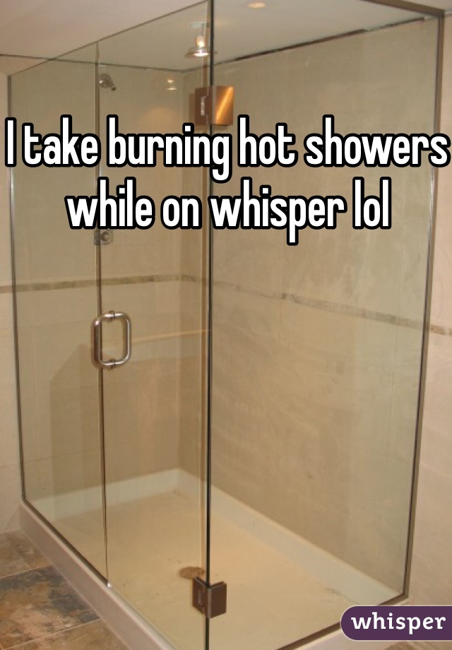I take burning hot showers while on whisper lol