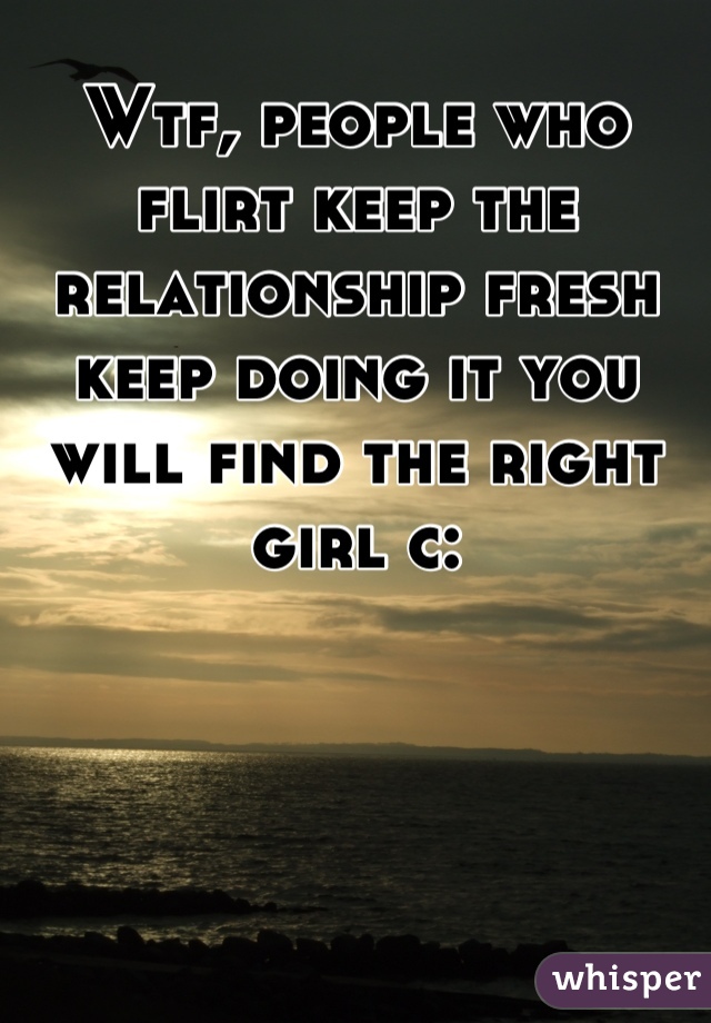 Wtf, people who flirt keep the relationship fresh keep doing it you will find the right girl c: