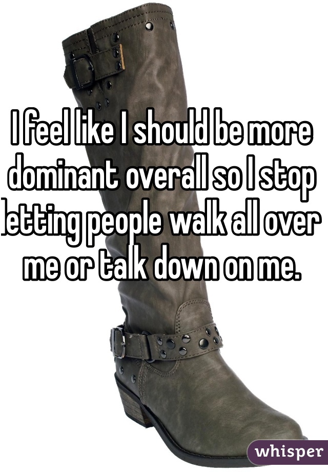 I feel like I should be more dominant overall so I stop letting people walk all over me or talk down on me.