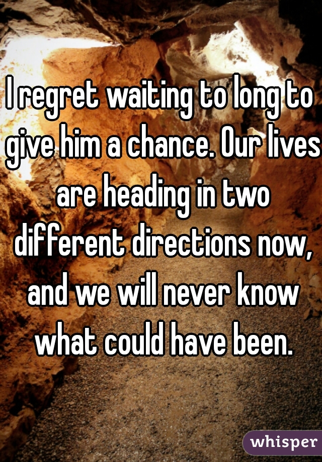 I regret waiting to long to give him a chance. Our lives are heading in two different directions now, and we will never know what could have been.