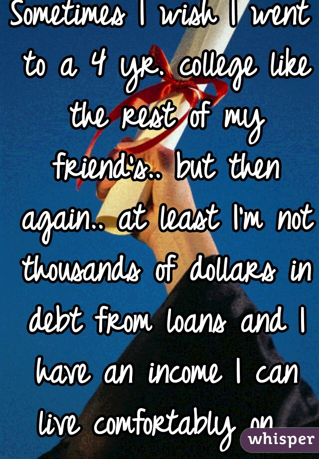 Sometimes I wish I went to a 4 yr. college like the rest of my friend's.. but then again.. at least I'm not thousands of dollars in debt from loans and I have an income I can live comfortably on. 