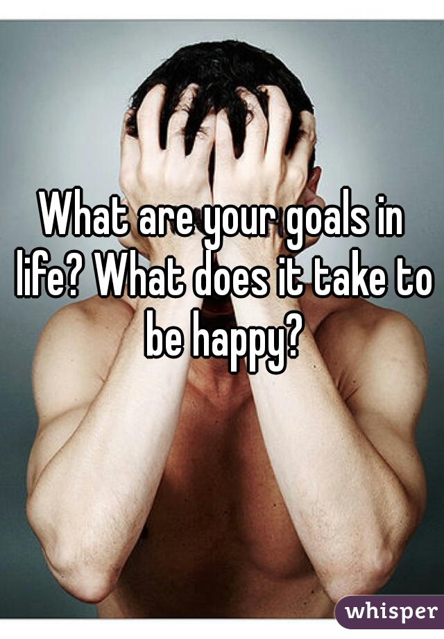 What are your goals in life? What does it take to be happy?