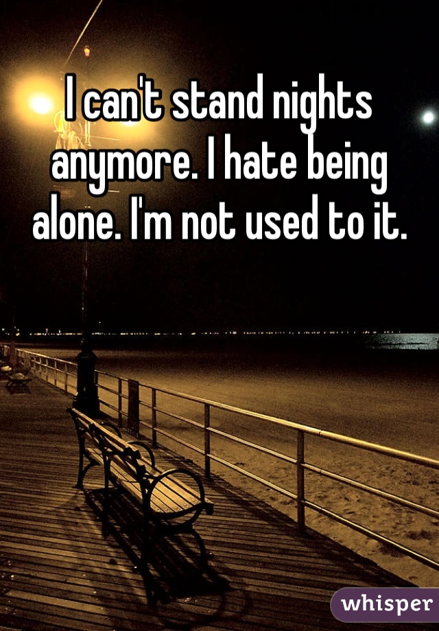 I can't stand nights anymore. I hate being alone. I'm not used to it. 