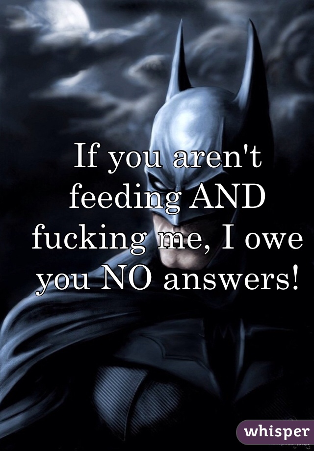 If you aren't feeding AND fucking me, I owe you NO answers!